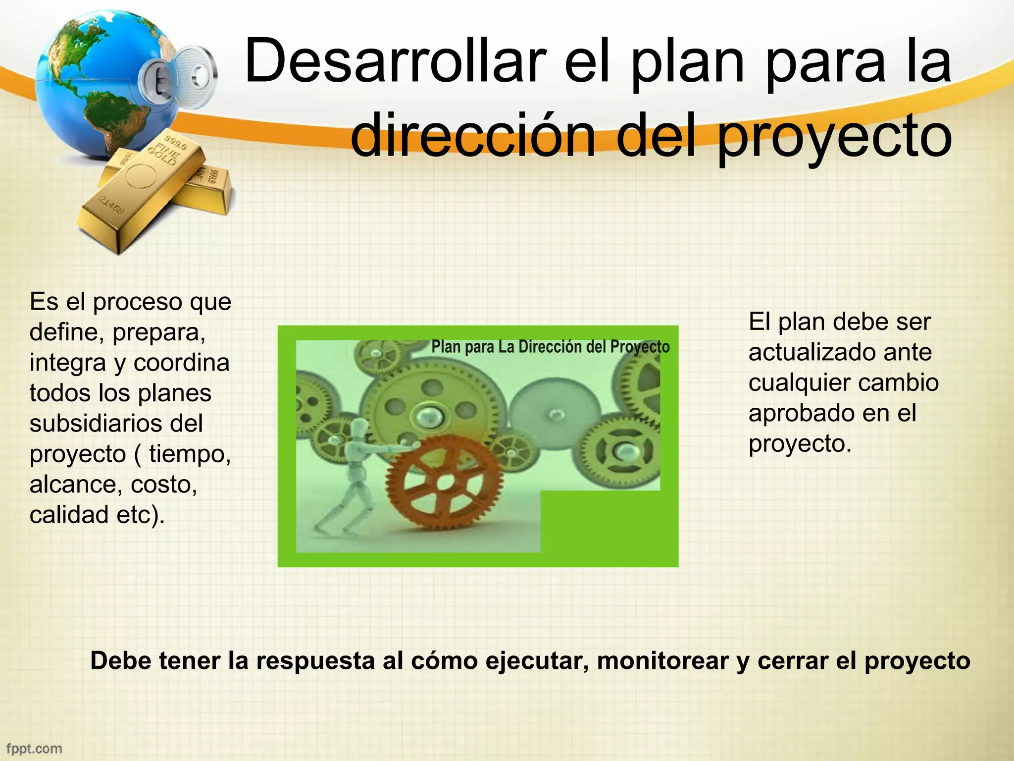 Desarrollar el plan para la
                        dirección del proyecto

Es el proceso que
define, prepara,                                           El plan debe ser
integra y coordina                                         actualizado ante
todos los planes                                           cualquier cambio
subsidiarios del                                           aprobado en el
proyecto ( tiempo,                                         proyecto.
alcance, costo,
calidad etc).




     Debe tener la respuesta al cómo ejecutar, monitorear y cerrar el proyecto
 