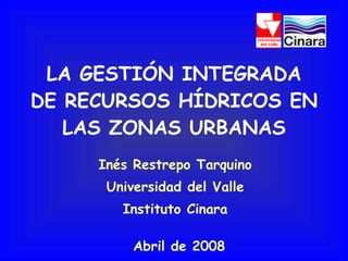 LA GESTIÓN INTEGRADA DE RECURSOS HÍDRICOS EN LAS ZONAS URBANAS Inés Restrepo Tarquino Universidad del Valle Instituto Cinara Abril de 2008 