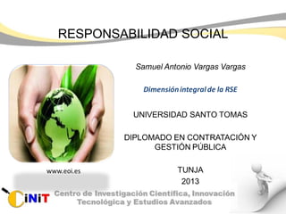 RESPONSABILIDAD SOCIAL
Samuel Antonio Vargas Vargas
Dimensiónintegralde la RSE
UNIVERSIDAD SANTO TOMAS
DIPLOMADO EN CONTRATACIÓN Y
GESTIÓN PÚBLICA
TUNJA
2013
www.eoi.es
 