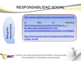 RESPONSABILIDAD SOCIALWebgrafía
recomendada
http://www.unglobalcompact.org/Languages/spanish/
La ONU en Colombia:
http://www.pnud.org.co/sitio.shtml?apc=i1-----
&s=g&m=b&cmd%5B333%5D=i-333-
deeaac9b29eafbf08a660bbed19a391b#.UnmFGXBg8-k
http://www.cemefi.org/esr/images/stories/pdf/esr/co
ncepto_esr.pdf
 