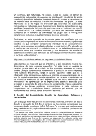 En contraste, por naturaleza, no existen reglas de puesta en común de
evaluaciones individuales, ni esquemas de coordinación (de planes de acción
colectivos) de carácter individual. Luego el desarrollo, mejora y transmisión de
los mismos debe ser colectivo, a través de actividades "de grupo". Un caso
interesante es el de reglas de invocación (de esquemas de evaluación),
individuales por naturaleza, cuyo funcionamiento dependa del contexto en que
se utilicen (en particular del grupo del que forme parte un individuo, ver nota 8).
En consecuencia, los correspondientes procesos de desarrollo deberán
plantearse en el contexto de actividades "de grupo" con el consiguiente
complemento individual, lo cual complica su diseño y utilización.

Finalmente, en este apartado es importante poner de manifiesto que una
consecuencia importante de nuestra definición de conocimiento y aprendizaje
colectivo es que compartir conocimiento individual no es necesariamente
positivo para conseguir aprendizaje colectivo (u organizativo). Por ejemplo, en
la medida en que compartir conocimiento cree en los individuos de un grupo
disonancia entre sus modelos mentales y sus esquemas de evaluación
podemos encontramos con esfuerzos de aprendizaje contraproducentes desde
el punto de vista colectivo21.

Mejora en conocimiento externo vs. mejora en conocimiento interno

Esta distinción es más sutil que las anteriores, y, por naturaleza, mucho más
dependiente de cada empresa específica. Por esta razón un análisis de
carácter general como el apuntado en los apartados anteriores es menos
factible (aunque consideramos fundamental el particular de cada empresa).
Para ilustrarlo brevemente, valga el apunte siguiente: Dado que es la
integración entre conocimientos externos e internos en una organización es lo
que de verdad proporciona ventaja competitiva, las carreras profesionales de
los individuos miembros de una empresa (que de hecho constituyen sus
"trayectorias de aprendizaje" en la organización) deberían diseñarse para
favorecer el desarrollo de ambos tipos de conocimiento, incluso procurando
"añadir" a las tareas cotidianas encomendadas a cada individuo un
complemento de conocimiento interno pertinente (el externo, por ser
normalmente más técnico, tiende a incluirse "de oficio").

5. Gestión del Conocimiento, Gestión de Aprendizaje: Enfoques y
Herramientas

Con el bagaje de la discusión en las secciones anteriores, entramos en ésta a
discutir el concepto de GC. En el contexto de los marcos conceptuales que
hemos empleado, podríamos definir GC como "el proceso que continuamente
asegura el desarrollo y aplicación de todo tipo de conocimientos pertinentes en
21
  Por ejemplo, uno puede organizar un curso de formación a nivel individual con énfasis en
modelos mentales que subrayan determinadas dimensiones (las dimensiones humanas por
encima de las técnicas, pongamos por caso), y luego poner a esos individuos a trabajar en un
contexto colectivo que favorece la invocación de esquemas de evaluación donde esas
dimensiones pasan a un segundo plano. En nuestra experiencia, situaciones de este estilo, que
parecen ridículas por lo mal diseñadas, no son en absoluto infrecuentes.
 