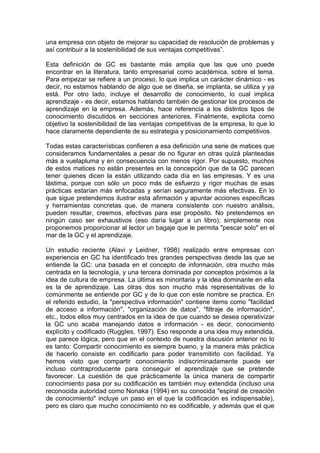 una empresa con objeto de mejorar su capacidad de resolución de problemas y
así contribuir a la sostenibilidad de sus ventajas competitivas”.

Esta definición de GC es bastante más amplia que las que uno puede
encontrar en la literatura, tanto empresarial como académica, sobre el tema.
Para empezar se refiere a un proceso, lo que implica un carácter dinámico - es
decir, no estamos hablando de algo que se diseña, se implanta, se utiliza y ya
está. Por otro lado, incluye el desarrollo de conocimiento, lo cual implica
aprendizaje - es decir, estamos hablando también de gestionar los procesos de
aprendizaje en la empresa. Además, hace referencia a los distintos tipos de
conocimiento discutidos en secciones anteriores. Finalmente, explicita como
objetivo la sostenibilidad de las ventajas competitivas de la empresa, lo que lo
hace claramente dependiente de su estrategia y posicionamiento competitivos.

Todas estas características confieren a esa definición una serie de matices que
consideramos fundamentales a pesar de no figurar en otras quizá planteadas
más a vuelapluma y en consecuencia con menos rigor. Por supuesto, muchos
de estos matices no están presentes en la concepción que de la GC parecen
tener quienes dicen la están utilizando cada día en las empresas. Y es una
lástima, porque con sólo un poco más de esfuerzo y rigor muchas de esas
prácticas estarían más enfocadas y serían seguramente más efectivas. En lo
que sigue pretendemos ilustrar esta afirmación y apuntar acciones específicas
y herramientas concretas que, de manera consistente con nuestro análisis,
pueden resultar, creemos, efectivas para ese propósito. No pretendemos en
ningún caso ser exhaustivos (eso daría lugar a un libro); simplemente nos
proponemos proporcionar al lector un bagaje que le permita "pescar solo" en el
mar de la GC y el aprendizaje.

Un estudio reciente (Alavi y Leidner, 1998) realizado entre empresas con
experiencia en GC ha identificado tres grandes perspectivas desde las que se
entiende la GC: una basada en el concepto de información, otra mucho más
centrada en la tecnología, y una tercera dominada por conceptos próximos a la
idea de cultura de empresa. La última es minoritaria y la idea dominante en ella
es la de aprendizaje. Las otras dos son mucho más representativas de lo
comúnmente se entiende por GC y de lo que con este nombre se practica. En
el referido estudio, la "perspectiva información" contiene items como "facilidad
de acceso a información", "organización de datos", "filtraje de información",
etc., todos ellos muy centrados en la idea de que cuando se desea operativizar
la GC uno acaba manejando datos e información - es decir, conocimiento
explícito y codificado (RuggIes, 1997). Eso responde a una idea muy extendida,
que parece lógica, pero que en el contexto de nuestra discusión anterior no lo
es tanto: Compartir conocimiento es siempre bueno, y la manera más práctica
de hacerlo consiste en codificarlo para poder transmitirlo con facilidad. Ya
hemos visto que compartir conocimiento indiscriminadamente puede ser
incluso contraproducente para conseguir el aprendizaje que se pretende
favorecer. La cuestión de que prácticamente la única manera de compartir
conocimiento pasa por su codificación es también muy extendida (incluso una
reconocida autoridad como Nonaka (1994) en su conocida "espiral de creación
de conocimiento" incluye un paso en el que la codificación es indispensable),
pero es claro que mucho conocimiento no es codificable, y además que el que
 