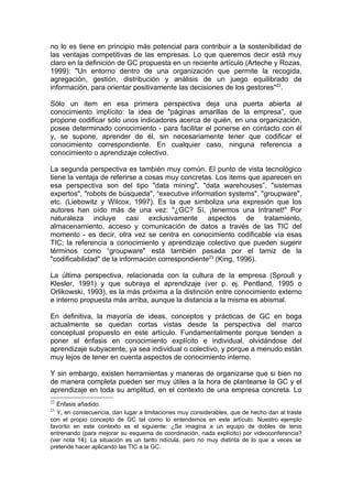 no lo es tiene en principio más potencial para contribuir a la sostenibilidad de
las ventajas competitivas de las empresas. Lo que queremos decir está muy
claro en la definición de GC propuesta en un reciente artículo (Arteche y Rozas,
1999): "Un entorno dentro de una organización que permite la recogida,
agregación, gestión, distribución y análisis de un juego equilibrado de
información, para orientar positivamente las decisiones de los gestores"22.

Sólo un item en esa primera perspectiva deja una puerta abierta al
conocimiento implícito: la idea de "páginas amarillas de la empresa”, que
propone codificar sólo unos indicadores acerca de quién, en una organización,
posee determinado conocimiento - para facilitar el ponerse en contacto con él
y, se supone, aprender de él, sin necesariamente tener que codificar el
conocimiento correspondiente. En cualquier caso, ninguna referencia a
conocimiento o aprendizaje colectivo.

La segunda perspectiva es también muy común. El punto de vista tecnológico
tiene la ventaja de referirse a cosas muy concretas. Los items que aparecen en
esa perspectiva son del tipo "data mining", "data warehouses”, "sistemas
expertos", "robots de búsqueda", “executive information systems", "groupware",
etc. (Liebowitz y Wilcox, 1997). Es la que simboliza una expresión que los
autores han oído más de una vez: "¿GC? Sí, ¡tenemos una Intranet!" Por
naturaleza incluye casi exclusivamente aspectos de tratamiento,
almacenamiento, acceso y comunicación de datos a través de las TIC del
momento - es decir, otra vez se centra en conocimiento codificable vía esas
TIC; la referencia a conocimiento y aprendizaje colectivo que pueden sugerir
términos como “groupware" está también pasada por el tamiz de la
"codificabilidad" de la información correspondiente23 (King, 1996).

La última perspectiva, relacionada con la cultura de la empresa (Sproull y
Klesler, 1991) y que subraya el aprendizaje (ver p. ej. Pentland, 1995 o
Orlikowski, 1993), es la más próxima a la distinción entre conocimiento externo
e interno propuesta más arriba, aunque la distancia a la misma es abismal.

En definitiva, la mayoría de ideas, conceptos y prácticas de GC en boga
actualmente se quedan cortas vistas desde la perspectiva del marco
conceptual propuesto en este artículo. Fundamentalmente porque tienden a
poner el énfasis en conocimiento explícito e individual, olvidándose del
aprendizaje subyacente, ya sea individual o colectivo, y porque a menudo están
muy lejos de tener en cuenta aspectos de conocimiento interno.

Y sin embargo, existen herramientas y maneras de organizarse que si bien no
de manera completa pueden ser muy útiles a la hora de plantearse la GC y el
aprendizaje en toda su amplitud, en el contexto de una empresa concreta. Lo
22
  Énfasis añadido.
23
  Y, en consecuencia, dan lugar a limitaciones muy considerables, que de hecho dan al traste
con el propio concepto de GC tal como lo entendemos en este artículo. Nuestro ejemplo
favorito en este contexto es el siguiente: ¿Se imagina a un equipo de dobles de tenis
entrenando (para mejorar su esquema de coordinación, nada explícito) por videoconferencia?
(ver nota 14). La situación es un tanto ridícula, pero no muy distinta de lo que a veces se
pretende hacer aplicando las TIC a la GC.
 