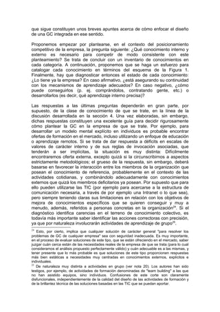 que sigue constituyen unos breves apuntes acerca de cómo enfocar el diseño
de una GC integrada en ese sentido.

Proponemos empezar por plantearse, en el contexto del posicionamiento
competitivo de la empresa, la pregunta siguiente: ¿Qué conocimiento interno y
externo es necesario para competir de modo consistente con este
planteamiento? Se trata de concluir con un inventario de conocimientos en
cada categoría. A continuación, proponemos que se haga un esfuerzo para
catalogar cada conocimiento en términos del esquema de la Figura 1.
Finalmente, hay que diagnosticar entonces el estado de cada conocimiento:
¿Lo tiene ya la empresa? En caso afirmativo, ¿está asegurando su continuidad
con los mecanismos de aprendizaje adecuados? En caso negativo, ¿cómo
puede conseguirlos (p. ej. comprándolos, contratando gente, etc.) o
desarrollarlos (es decir, qué aprendizaje interno precisa)?

Las respuestas a las últimas preguntas dependerán en gran parte, por
supuesto, de la clase de conocimiento de que se trate, en la línea de la
discusión desarrollada en la sección 4. Una vez elaboradas, sin embargo,
dichas respuestas constituyen una excelente guía para decidir rigurosamente
cómo plantear la GC en la empresa de que se trate. Por ejemplo, para
desarrollar un modelo mental explícito en individuos es probable encontrar
ofertas de formación en el mercado, incluso utilizando un enfoque de educación
o aprendizaje remotos. Si se trata de dar respuesta a déficits en escalas de
valores de carácter interno y de sus reglas de invocación asociadas, que
tenderán a ser implícitas, la situación es muy distinta: Difícilmente
encontraremos oferta externa, excepto quizá si la circunscribirnos a aspectos
estrictamente metodológicos; el grueso de la respuesta, sin embargo, deberá
basarse en favorecer la interacción entre los miembros de la organización que
posean el conocimiento de referencia, probablemente en el contexto de las
actividades cotidianas, y combinándolo adecuadamente con conocimientos
externos que quizá los miembros deficitarios ya posean. Por supuesto que para
ello pueden utilizarse las TIC (por ejemplo para acercarse a la estructura de
comunicación necesaria, a través de por ejemplo una Intranet o lo que sea),
pero siempre teniendo claras sus limitaciones en relación con los objetivos de
mejora de conocimientos específicos que se quieren conseguir y muy a
menudo, además, referidos a personas concretas en la organización24. Si el
diagnóstico identifica carencias en el terreno de conocimiento colectivo, es
todavía más importante saber identificar las acciones correctoras con precisión,
ya que por naturaleza involucrarán actividades de aprendizaje de grupo25.
24
   Esto, por cierto, implica que cualquier solución de carácter general "para resolver los
problemas de GC de cualquier empresa" sea con seguridad inadecuada. Es muy importante,
en el proceso de evaluar soluciones de este tipo, que se están ofreciendo en el mercado, saber
juzgar cuán cerca están de las necesidades reales de la empresa de que se trata (para lo cual
consideramos el análisis propuesto perfectamente válido) y cuán adecuable es a las mismas, y
tener presente que lo más probable es que soluciones de este tipo proporcionen respuestas
más bien estáticas a necesidades muy centradas en conocimientos externos, explícitos e
individuales.
25
   De naturaleza muy distinta a actividades en grupo (ver nota 20). Los autores han sido
testigos, por ejemplo, de actividades de formación denominadas de "team building" a las que
no han asistido equipos, sino individuos. Confusiones de este corte son claramente
disfuncionales, independientemente de la calidad del diseño de las actividades de formación y
de la brillantez técnica de las soluciones basadas en las TIC que se puedan aportar.
 