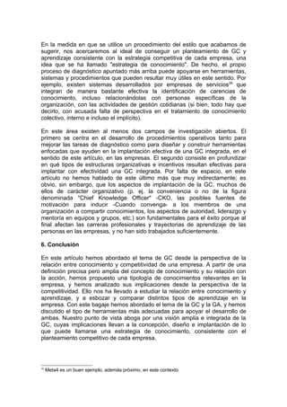 En la medida en que se utilice un procedimiento del estilo que acabamos de
sugerir, nos acercaremos al ideal de conseguir un planteamiento de GC y
aprendizaje consistente con la estrategia competitiva de cada empresa, una
idea que se ha llamado "estrategia de conocimiento". De hecho, el propio
proceso de diagnóstico apuntado más arriba puede apoyarse en herramientas,
sistemas y procedimientos que pueden resultar muy útiles en este sentido. Por
ejemplo, existen sistemas desarrollados por empresas de servicios26 que
integran de manera bastante efectiva la identificación de carencias de
conocimiento, incluso relacionándolas con personas específicas de la
organización, con las actividades de gestión cotidianas (si bien, todo hay que
decirlo, con acusada falta de perspectiva en el tratamiento de conocimiento
colectivo, interno e incluso el implícito).

En este área existen al menos dos campos de investigación abiertos. El
primero se centra en el desarrollo de procedimientos operativos tanto para
mejorar las tareas de diagnóstico como para diseñar y construir herramientas
enfocadas que ayuden en la implantación efectiva de una GC integrada, en el
sentido de este artículo, en las empresas. El segundo consiste en profundizar
en qué tipos de estructuras organizativas e incentivos resultan efectivas para
implantar con efectividad una GC integrada. Por falta de espacio, en este
artículo no hemos hablado de este último más que muy indirectamente; es
obvio, sin embargo, que los aspectos de implantación de la GC, muchos de
ellos de carácter organizativo (p. ej. la conveniencia o no de la figura
denominada "Chief Knowledge Officer" -CKO, las posibles fuentes de
motivación para inducir -Cuando convenga- a los miembros de una
organización a compartir conocimientos, los aspectos de autoridad, liderazgo y
mentoría en equipos y grupos, etc.) son fundamentales para el éxito porque al
final afectan las carreras profesionales y trayectorias de aprendizaje de las
personas en las empresas, y no han sido trabajados suficientemente.

6. Conclusión

En este artículo hemos abordado el tema de GC desde la perspectiva de la
relación entre conocimiento y competitividad de una empresa. A partir de una
definición precisa pero amplia del concepto de conocimiento y su relación con
la acción, hemos propuesto una tipología de conocimientos relevantes en la
empresa, y hemos analizado sus implicaciones desde la perspectiva de la
competitividad. Ello nos ha llevado a estudiar la relación entre conocimiento y
aprendizaje, y a esbozar y comparar distintos tipos de aprendizaje en la
empresa. Con este bagaje hemos abordado el tema de la GC y la GA, y hemos
discutido el tipo de herramientas más adecuadas para apoyar el desarrollo de
ambas. Nuestro punto de vista aboga por una visión amplia e integrada de la
GC, cuyas implicaciones llevan a la concepción, diseño e implantación de lo
que puede llamarse una estrategia de conocimiento, consistente con el
planteamiento competitivo de cada empresa.




26
     Meta4 es un buen ejemplo, además próximo, en este contexto.
 