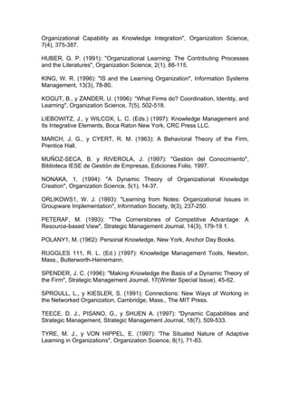 Organizational Capability as Knowledge Integration", Organization Science,
7(4), 375-387.

HUBER, G. P. (1991): "Organizational Learning: The Contributing Processes
and the Literatures", Organization Science, 2(1), 88-115.

KING, W. R. (1996): "IS and the Learning Organization", Information Systems
Management, 13(3), 78-80.

KOGUT, B., y ZANDER, U. (1996): “What Firms do? Coordination, Identity, and
Learning", Organization Science, 7(5), 502-518.

LIEBOWITZ, J., y WILCOX, L. C. (Eds.) (1997): Knowledge Management and
Its Integrative Elements, Boca Raton New York, CRC Press LLC.

MARCH, J. G., y CYERT, R. M. (1963): A Behavioral Theory of the Firm,
Prentice Hall.

MUÑOZ-SECA, B. y RIVEROLA, J. (1997): "Gestión del Conocimiento",
Biblioteca IESE de Gestión de Empresas, Ediciones Folio, 1997.

NONAKA, 1. (1994): "A Dynamic Theory of Organizational Knowledge
Creation", Organization Science, 5(1), 14-37.

ORLIKOWS1, W. J. (1993): "Learning from Notes: Organizational Issues in
Groupware Implementation", Information Society, 9(3), 237-250.

PETERAF, M. (1993): "The Cornerstones of Competitive Advantage: A
Resource-based View", Strategic Management Journal, 14(3), 179-19 1.

POLANY1, M. (1962): Personal Knowledge, New York, Anchor Day Books.

RUGGLES 111, R. L. (Ed.) (1997): Knowledge Management Tools, Newton,
Mass., Butterworth-Heinemann.

SPENDER, J. C. (1996): "Making Knowledge the Basis of a Dynamic Theory of
the Firm", Strategic Management Journal, 17(Winter Special Issue), 45-62.

SPROULL, L., y KIESLER, S. (1991): Connections: New Ways of Working in
the Networked Organization, Cambridge, Mass., The MIT Press.

TEECE, D. J., PISANO, G., y SHUEN A. (1997): "Dynamic Capabilities and
Strategic Management, Strategic Management Journal, 18(7), 509-533.

TYRE, M. J., y VON HIPPEL, E. (1997): 'The Situated Nature of Adaptive
Learning in Organizations", Organization Science, 8(1), 71-83.
 