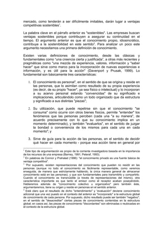 mercado, como tenderán a ser difícilmente imitables, darán lugar a ventajas
competitivas sostenibles1.

La palabra clave en el párrafo anterior es "sostenibles". Las empresas buscan
ventajas sostenibles porque contribuyen a asegurar su continuidad en el
tiempo. El argumento anterior es que el conocimiento propio, idiosincrático,
contribuye a la sostenibilidad en este sentido2. Para analizar un poco este
argumento necesitamos una primera definición de conocimiento.

Existen varias definiciones de conocimiento, desde las clásicas y
fundamentales como “una creencia cierta y justificada”, a otras más recientes y
pragmáticas como "una mezcla de experiencia, valores. información y "saber
hacer" que sirve como marco para la incorporación de nuevas experiencias e
información, y es útil para la acción" (Davenport y Prusak, 1999). Lo
fundamental son básicamente tres características:

    1. El conocimiento es personal3, en el sentido de que se origina y reside en
       las personas, que lo asimilan como resultado de su propia experiencia
       (es decir, de su propio "hacer", ya sea físico o intelectual) y lo incorporan
       a su acervo personal estando “convencidas" de su significado e
       implicaciones, articulándolo como un todo organizado que da estructura
       y significado a sus distintas "piezas";

    2. Su utilización, que puede repetirse sin que el conocimiento "se
       consuma" como ocurre con otros bienes físicos, permite "entender" los
       fenómenos que las personas perciben (cada una "a su manera", de
       acuerdo precisamente con lo que su conocimiento implica en un
       momento determinado), y también "evaluarlos", en el sentido de juzgar
       la bondad o conveniencia de los mismos para cada una en cada
       momento4; y

    3. Sirve de guía para la acción de las personas, en el sentido de decidir
       qué hacer en cada momento - porque esa acción tiene en general por

1
  Este tipo de argumentación es propio de la corriente investigadora basada en la importancia
de los recursos de una empresa (Barney, 1991; Peteraf, 1993).
2
  En palabras de Connor y Prahalad (1996): "el conocimiento privado es una fuente básica de
ventaja competitiva".
3
  'Por supuesto, existen representaciones del conocimiento que pueden no residir en las
personas (aunque no todo el conocimiento es fácilmente representable, como veremos
enseguida, de manera que estrictamente hablando, la única manera general de almacenar
conocimiento está en las personas), y que son fundamentales para transmitirlo y compartirlo.
Cuando el conocimiento es transnúsible (a través de representaciones del mismo), otra
característica importante es que tanto el emisor como el receptor acaban poseyéndolo.
Hablaremos además de "conocimiento colectivo u organizativo" pero también éste,
argumentaremos, tiene su origen y reside en personas en el sentido anterior.
4
  Está claro que el resultado de dicho "entendimiento" y “evaluación" deviene conocimiento
adicional que una vez puesto en el contexto del anterior es "incorporado" a la estructura global
de conocimiento de cada persona. Por supuesto, dicho resultado puede ser también "negativo",
en el sentido de "desacreditar" ciertas piezas de conocimiento contenidas en la estructura
global; en casos así, las piezas de conocimiento "discordantes" son eliminadas o reubicadas en
el contexto de la estructura global.
 