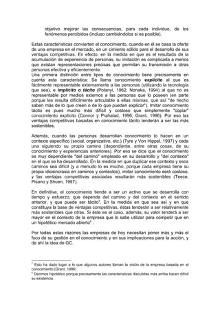 objetivo mejorar las consecuencias, para cada individuo, de los
        fenómenos percibidos (incluso cambiándolos si es posible).

Estas características convierten el conocimiento, cuando en él se basa la oferta
de una empresa en el mercado, en un cimiento sólido para el desarrollo de sus
ventajas competitivas. En efecto, en la medida en que es el resultado de la
acumulación de experiencia de personas, su imitación es complicada a menos
que existan representaciones precisas que permitan su transmisión a otras
personas efectiva y eficientemente.
Una primera distinción entre tipos de conocimiento tiene precisamente en
cuenta esta característica: Se llama conocimiento explícito al que es
fácilmente representable externamente a las personas (utilizando la tecnología
que sea), e implícito o tácito (Polanyi, 1962; Nonaka, 1994) al que no es
representable por medios externos a las personas que lo poseen (en parte
porque les resulta difícilmente articulable a ellas mismas, que así "de hecho
saben más de lo que creen o de lo que pueden explicar"). Imitar conocimiento
tácito es pues mucho más difícil y costoso que simplemente "copiar"
conocimiento explícito (Connor y Prahalad, 1996; Grant, 1996). Por eso las
ventajas competitivas basadas en conocimiento tácito tenderán a ser las más
sostenibles.

Además, cuando las personas desarrollan conocimiento lo hacen en un
contexto específico (social, organizativo, etc.) (Tyre y Von Hippel, 1997) y cada
una siguiendo su propio camino (dependiente, entre otras cosas, de su
conocimiento y experiencias anteriores). Por eso se dice que el conocimiento
es muy dependiente "del camino" empleado en su desarrollo y "del contexto"
en el que se ha desarrollado. En la medida en que duplicar ese contexto y esos
caminos sea difícil (y a menudo lo es mucho, porque cada empresa tiene su
propia idiosincrasia en caminos y contextos), imitar conocimiento será costoso,
y las ventajas competitivas asociadas resultarán más sostenibles (Teece,
Pisano y Shuen, 1997).

En definitiva, el conocimiento tiende a ser un activo que se desarrolla con
tiempo y esfuerzo, que depende del camino y del contexto en el sentido
anterior, y que puede ser tácito5. En la medida en que sea así y en que
constituya la base de ventajas competitivas, éstas tenderán a ser relativamente
más sostenibles que otras. Si éste es el caso, además, su valor tenderá a ser
mayor en el contexto de la empresa que lo sabe utilizar para competir que en
un hipotético mercado abierto6 .

Por todas estas razones las empresas de hoy necesitan poner más y más el
foco de su gestión en el conocimiento y en sus implicaciones para la acción, y
de ahí la idea de GC.



5
  Esto ha dado lugar a lo que algunos autores llaman la visión de la empresa basada en el
conocimiento (Grant, 1996)
6
  Decimos hipotético porque precisamente las características discutidas más arriba hacen difícil
su existencia.
 
