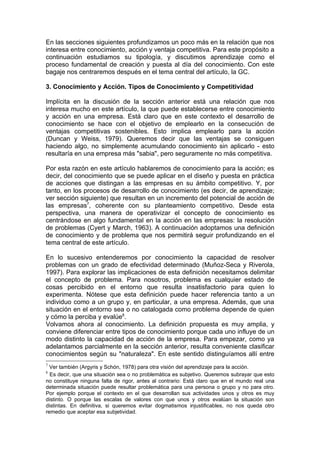En las secciones siguientes profundizamos un poco más en la relación que nos
interesa entre conocimiento, acción y ventaja competitiva. Para este propósito a
continuación estudiamos su tipología, y discutimos aprendizaje como el
proceso fundamental de creación y puesta al día del conocimiento. Con este
bagaje nos centraremos después en el tema central del artículo, la GC.

3. Conocimiento y Acción. Tipos de Conocimiento y Competitividad

Implícita en la discusión de la sección anterior está una relación que nos
interesa mucho en este artículo, la que puede establecerse entre conocimiento
y acción en una empresa. Está claro que en este contexto el desarrollo de
conocimiento se hace con el objetivo de emplearlo en la consecución de
ventajas competitivas sostenibles. Esto implica emplearlo para la acción
(Duncan y Weiss, 1979). Queremos decir que las ventajas se consiguen
haciendo algo, no simplemente acumulando conocimiento sin aplicarlo - esto
resultaría en una empresa más "sabia", pero seguramente no más competitiva.

Por esta razón en este artículo hablaremos de conocimiento para la acción; es
decir, del conocimiento que se puede aplicar en el diseño y puesta en práctica
de acciones que distingan a las empresas en su ámbito competitivo. Y, por
tanto, en los procesos de desarrollo de conocimiento (es decir, de aprendizaje;
ver sección siguiente) que resultan en un incremento del potencial de acción de
las empresas7, coherente con su planteamiento competitivo. Desde esta
perspectiva, una manera de operativizar el concepto de conocimiento es
centrándose en algo fundamental en la acción en las empresas: la resolución
de problemas (Cyert y March, 1963). A continuación adoptamos una definición
de conocimiento y de problema que nos permitirá seguir profundizando en el
tema central de este artículo.

En lo sucesivo entenderemos por conocimiento la capacidad de resolver
problemas con un grado de efectividad determinado (Muñoz-Seca y Riverola,
1997). Para explorar las implicaciones de esta definición necesitamos delimitar
el concepto de problema. Para nosotros, problema es cualquier estado de
cosas percibido en el entorno que resulta insatisfactorio para quien lo
experimenta. Nótese que esta definición puede hacer referencia tanto a un
individuo como a un grupo y, en particular, a una empresa. Además, que una
situación en el entorno sea o no catalogada como problema depende de quien
y cómo la perciba y evalúe8.
Volvamos ahora al conocimiento. La definición propuesta es muy amplia, y
conviene diferenciar entre tipos de conocimiento porque cada uno influye de un
modo distinto la capacidad de acción de la empresa. Para empezar, como ya
adelantamos parcialmente en la sección anterior, resulta conveniente clasificar
conocimientos según su "naturaleza". En este sentido distinguíamos allí entre
7
  Ver también (Argyris y Schón, 1978) para otra visión del aprendizaje para la acción.
8
  Es decir, que una situación sea o no problemática es subjetivo. Queremos subrayar que esto
no constituye ninguna falta de rigor, antes al contrario: Está claro que en el mundo real una
determinada situación puede resultar problemática para una persona o grupo y no para otro.
Por ejemplo porque el contexto en el que desarrollan sus actividades unos y otros es muy
distinto. O porque las escalas de valores con que unos y otros evalúan la situación son
distintas. En definitiva, si queremos evitar dogmatismos injustificables, no nos queda otro
remedio que aceptar esa subjetividad.
 