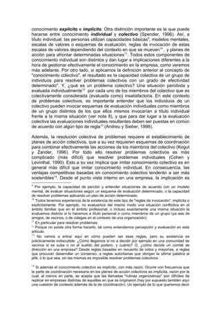 conocimiento explícito e implícito. Otra distinción importante es la que puede
hacerse entre conocimiento individual y colectivo (Spender, 1996). Así, a
título individual, las personas utilizan capacidades básicas9, modelos mentales,
escalas de valores o esquemas de evaluación, reglas de invocación de estas
escalas de valores dependiendo del contexto en que se mueven 10 , y planes de
acción para afrontar determinadas situaciones11. Todos estos componentes de
conocimiento individual son distintos y dan lugar a implicaciones diferentes a la
hora de gestionar efectivamente el conocimiento en la empresa, como veremos
más adelante. Por otro lado, si aplicamos la definición anterior al concepto de
"conocimiento colectivo", el resultado es Ia capacidad colectiva de un grupo de
individuos para resolver problemas colectivos con un grado de efectividad
determinado". Y, ¿qué es un problema colectivo? Una situación percibida y
evaluada individualmente12 por cada uno de los miembros del colectivo que es
colectivamente considerada (evaluada como) insatisfactoria. En este contexto
de problemas colectivos, es importante entender que los individuos de un
colectivo pueden invocar esquemas de evaluación individuales como miembros
de un grupo distintos de los que ellos mismos invocarían a título individual
frente a la misma situación (ver nota 8), y que para dar lugar a la evaluación
colectiva las evaluaciones individuales resultantes deben ser puestas en común
de acuerdo con algún tipo de regla13 (Andreu y Sieber, 1998).

Además, la resolución colectiva de problemas requiere el establecimiento de
planes de acción colectivos, que a su vez requieren esquemas de coordinación
para combinar efectivamente las acciones de los miembros del colectivo (Kogut
y Zander, 1996). Por todo ello resolver problemas colectivos es más
complicado (más difícil) que resolver problemas individuales (Cohen y
Levinthal, 1990). Esto a su vez implica que imitar conocimiento colectivo es en
general más difícil que imitar conocimiento individual. En consecuencia, las
ventajas competitivas basadas en conocimiento colectivo tenderán a ser más
sostenibles14. Desde el punto vista interno en una empresa, la implicación es
9
   Por ejemplo, la capacidad de percibir y entender situaciones de acuerdo con un modelo
mental, de evaluar situaciones según un esquema de evaluación determinado, o la capacidad
de resolver problemas aplicando un plan de acción determinado.
10
   Todos tenemos experiencia de la existencia de este tipo de "reglas de invocación”, implícita o
explícitamente: Por ejemplo, no evaluamos del mismo modo una situación conflictiva en el
ámbito familiar que en el ámbito profesional, o incluso exactamente una misma situación la
evaluamos distinto si lo hacemos a título personal o como miembros de un grupo (ya sea de
amigos, de vecinos, o de colegas en el contexto de una organización).
11
   En particular para resolver problemas.
12
   Porque no existe otra forma hacerlo, tal como entendemos percepción y evaluación en este
artículo.
13
    No vamos a entrar aquí en cómo pueden ser esas reglas, pero su existencia es
prácticamente indiscutible: ¿Cómo llegamos si no a decidir por ejemplo en una comunidad de
vecinos si se sube o no el sueldo del portero, y cuánto? O, ¿cómo decide un comité de
dirección en una empresa? Desde reglas basadas en recuento de votos y mayorías, a reglas
que procuran desarrollar un consenso, a reglas autoritarias que otorgan la última palabra al
jefe, o lo que sea, sin las mismas es imposible resolver problemas colectivos.

14
   Si además el conocimiento colectivo es implícito, con más razón. Ocurre con frecuencia que
la parte de coordinación necesaria en los planes de acción colectivos es implícita, razón por la
cual, al menos en parte, se acepta que las llamadas "rutinas organizativas" son difíciles de
replicar en empresas distintas de aquellas en que se originaron (hay por supuesto también aquí
una cuestión de contexto además de la de coordinación). Un ejemplo de lo que queremos decir
 