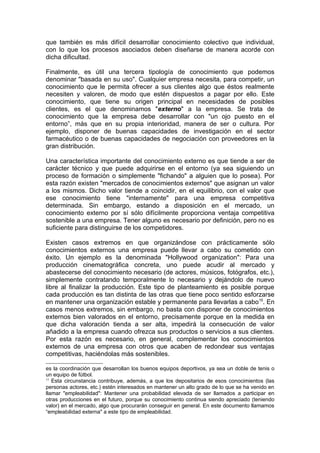 que también es más difícil desarrollar conocimiento colectivo que individual,
con lo que los procesos asociados deben diseñarse de manera acorde con
dicha dificultad.

Finalmente, es útil una tercera tipología de conocimiento que podemos
denominar "basada en su uso". Cualquier empresa necesita, para competir, un
conocimiento que le permita ofrecer a sus clientes algo que éstos realmente
necesiten y valoren, de modo que estén dispuestos a pagar por ello. Este
conocimiento, que tiene su origen principal en necesidades de posibles
clientes, es el que denominamos "externo" a la empresa. Se trata de
conocimiento que la empresa debe desarrollar con "un ojo puesto en el
entorno”, más que en su propia interioridad, manera de ser o cultura. Por
ejemplo, disponer de buenas capacidades de investigación en el sector
farmacéutico o de buenas capacidades de negociación con proveedores en la
gran distribución.

Una característica importante del conocimiento externo es que tiende a ser de
carácter técnico y que puede adquirirse en el entorno (ya sea siguiendo un
proceso de formación o simplemente "fichando" a alguien que lo posea). Por
esta razón existen "mercados de conocimientos externos" que asignan un valor
a los mismos. Dicho valor tiende a coincidir, en el equilibrio, con el valor que
ese conocimiento tiene "internamente" para una empresa competitiva
determinada. Sin embargo, estando a disposición en el mercado, un
conocimiento externo por sí sólo difícilmente proporciona ventaja competitiva
sostenible a una empresa. Tener alguno es necesario por definición, pero no es
suficiente para distinguirse de los competidores.

Existen casos extremos en que organizándose con prácticamente sólo
conocimientos externos una empresa puede llevar a cabo su cometido con
éxito. Un ejemplo es la denominada "Hollywood organization": Para una
producción cinematográfica concreta, uno puede acudir al mercado y
abastecerse del conocimiento necesario (de actores, músicos, fotógrafos, etc.),
simplemente contratando temporalmente lo necesario y dejándolo de nuevo
libre al finalizar la producción. Este tipo de planteamiento es posible porque
cada producción es tan distinta de las otras que tiene poco sentido esforzarse
en mantener una organización estable y permanente para llevarlas a cabo15. En
casos menos extremos, sin embargo, no basta con disponer de conocimientos
externos bien valorados en el entorno, precisamente porque en la medida en
que dicha valoración tienda a ser alta, impedirá la consecución de valor
añadido a la empresa cuando ofrezca sus productos o servicios a sus clientes.
Por esta razón es necesario, en general, complementar los conocimientos
externos de una empresa con otros que acaben de redondear sus ventajas
competitivas, haciéndolas más sostenibles.

es la coordinación que desarrollan los buenos equipos deportivos, ya sea un doble de tenis o
un equipo de fútbol.
15
   Esta circunstancia contribuye, además, a que los depositarios de esos conocimientos (las
personas actores, etc.) estén interesados en mantener un alto grado de lo que se ha venido en
llamar "empleabilidad": Mantener una probabilidad elevada de ser llamados a participar en
otras producciones en el futuro, porque su conocimiento continua siendo apreciado (teniendo
valor) en el mercado, algo que procurarán conseguir en general. En este documento llamamos
“empleabilidad externa" a este tipo de empleabilidad.
 