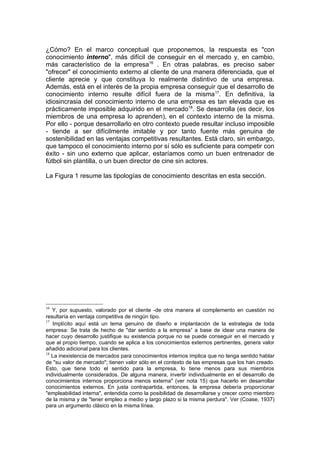 ¿Cómo? En el marco conceptual que proponemos, la respuesta es "con
conocimiento interno", más difícil de conseguir en el mercado y, en cambio,
más característico de la empresa16 . En otras palabras, es preciso saber
"ofrecer" el conocimiento externo al cliente de una manera diferenciada, que el
cliente aprecie y que constituya lo realmente distintivo de una empresa.
Además, está en el interés de la propia empresa conseguir que el desarrollo de
conocimiento interno resulte difícil fuera de la misma 17. En definitiva, la
idiosincrasia del conocimiento interno de una empresa es tan elevada que es
prácticamente imposible adquirido en el mercado18. Se desarrolla (es decir, los
miembros de una empresa lo aprenden), en el contexto interno de la misma.
Por ello - porque desarrollarlo en otro contexto puede resultar incluso imposible
- tiende a ser difícilmente imitable y por tanto fuente más genuina de
sostenibilidad en las ventajas competitivas resultantes. Está claro, sin embargo,
que tampoco el conocimiento interno por sí sólo es suficiente para competir con
éxito - sin uno externo que aplicar, estaríamos como un buen entrenador de
fútbol sin plantilla, o un buen director de cine sin actores.

La Figura 1 resume las tipologías de conocimiento descritas en esta sección.




16
   Y, por supuesto, valorado por el cliente -de otra manera el complemento en cuestión no
resultaría en ventaja competitiva de ningún tipo.
17
   Implícito aquí está un tema genuino de diseño e implantación de la estrategia de toda
empresa: Se trata de hecho de "dar sentido a la empresa” a base de idear una manera de
hacer cuyo desarrollo justifique su existencia porque no se puede conseguir en el mercado y
que al propio tiempo, cuando se aplica a los conocimientos externos pertinentes, genera valor
añadido adicional para los clientes.
18
   La inexistencia de mercados para conocimientos internos implica que no tenga sentido hablar
de "su valor de mercado"; tienen valor sólo en el contexto de las empresas que los han creado.
Esto, que tiene todo el sentido para la empresa, lo tiene menos para sus miembros
individualmente considerados. De alguna manera, invertir individualmente en el desarrollo de
conocimientos internos proporciona menos externa" (ver nota 15) que hacerlo en desarrollar
conocimientos externos. En justa contrapartida, entonces, la empresa debería proporcionar
"empleabilidad interna", entendida como la posibilidad de desarrollarse y crecer como miembro
de la misma y de "tener empleo a medio y largo plazo si la misma perdura". Ver (Coase, 1937)
para un argumento clásico en la misma línea.
 