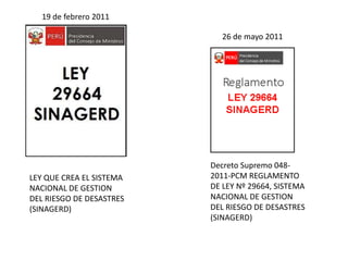 19 de febrero 2011
LEY QUE CREA EL SISTEMA
NACIONAL DE GESTION
DEL RIESGO DE DESASTRES
(SINAGERD)
Decreto Supremo 048-
2011-PCM REGLAMENTO
DE LEY Nº 29664, SISTEMA
NACIONAL DE GESTION
DEL RIESGO DE DESASTRES
(SINAGERD)
26 de mayo 2011
 