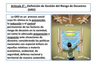 La GRD es un proceso social
cuyo fin último es la prevención,
la reducción y el control
permanente de los factores de
riesgo de desastre en la sociedad,
así como la adecuada preparación y
respuesta ante situaciones de
desastre; considerando las políticas
nacionales con especial énfasis en
aquellas relativas a materia
económica, ambiental, de
seguridad, defensa nacional y
territorial de manera sostenible.
Artículo 3°.- Definición de Gestión del Riesgo de Desastres
(GRD)
 