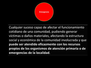 Emergencia
Cualquier suceso capaz de afectar el funcionamiento
cotidiano de una comunidad, pudiendo generar
víctimas o daños materiales, afectando la estructura
social y económica de la comunidad involucrada y que
puede ser atendido eficazmente con los recursos
propios de los organismos de atención primaria o de
emergencias de la localidad.
 