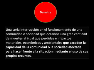 Una seria interrupción en el funcionamiento de una
comunidad o sociedad que ocasiona una gran cantidad
de muertes al igual que pérdidas e impactos
materiales, económicos y ambientales que exceden la
capacidad de la comunidad o la sociedad afectada
para hacer frente a la situación mediante el uso de sus
propios recursos.
Desastre
 