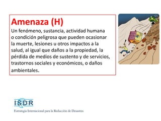 Amenaza (H)
Un fenómeno, sustancia, actividad humana
o condición peligrosa que pueden ocasionar
la muerte, lesiones u otros impactos a la
salud, al igual que daños a la propiedad, la
pérdida de medios de sustento y de servicios,
trastornos sociales y económicos, o daños
ambientales.
 