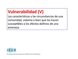 Vulnerabilidad (V)
Las características y las circunstancias de una
comunidad, sistema o bien que los hacen
susceptibles a los efectos dañinos de una
amenaza.
 