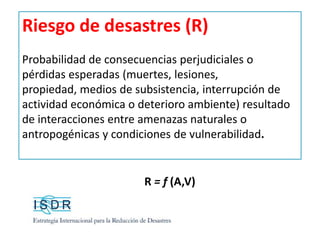 Riesgo de desastres (R)
Probabilidad de consecuencias perjudiciales o
pérdidas esperadas (muertes, lesiones,
propiedad, medios de subsistencia, interrupción de
actividad económica o deterioro ambiente) resultado
de interacciones entre amenazas naturales o
antropogénicas y condiciones de vulnerabilidad.
R = f (A,V)
 