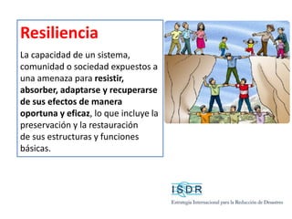 Resiliencia
La capacidad de un sistema,
comunidad o sociedad expuestos a
una amenaza para resistir,
absorber, adaptarse y recuperarse
de sus efectos de manera
oportuna y eficaz, lo que incluye la
preservación y la restauración
de sus estructuras y funciones
básicas.
 