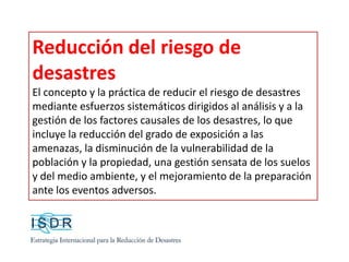 Reducción del riesgo de
desastres
El concepto y la práctica de reducir el riesgo de desastres
mediante esfuerzos sistemáticos dirigidos al análisis y a la
gestión de los factores causales de los desastres, lo que
incluye la reducción del grado de exposición a las
amenazas, la disminución de la vulnerabilidad de la
población y la propiedad, una gestión sensata de los suelos
y del medio ambiente, y el mejoramiento de la preparación
ante los eventos adversos.
 