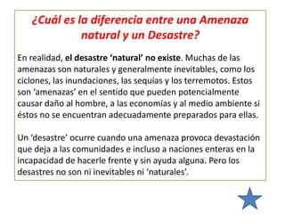 ¿Cuál es la diferencia entre una Amenaza
natural y un Desastre?
En realidad, el desastre ‘natural’ no existe. Muchas de las
amenazas son naturales y generalmente inevitables, como los
ciclones, las inundaciones, las sequías y los terremotos. Estos
son ‘amenazas’ en el sentido que pueden potencialmente
causar daño al hombre, a las economías y al medio ambiente si
éstos no se encuentran adecuadamente preparados para ellas.
Un ‘desastre’ ocurre cuando una amenaza provoca devastación
que deja a las comunidades e incluso a naciones enteras en la
incapacidad de hacerle frente y sin ayuda alguna. Pero los
desastres no son ni inevitables ni ‘naturales’.
 