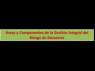 Áreas y Componentes de la Gestión Integral del
Riesgo de Desastres
 