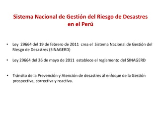 Sistema Nacional de Gestión del Riesgo de Desastres
en el Perú
• Ley 29664 del 19 de febrero de 2011 crea el Sistema Nacional de Gestión del
Riesgo de Desastres (SINAGERD)
• Ley 29664 del 26 de mayo de 2011 establece el reglamento del SINAGERD
• Tránsito de la Prevención y Atención de desastres al enfoque de la Gestión
prospectiva, correctiva y reactiva.
 