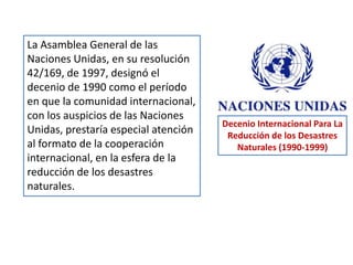 La Asamblea General de las
Naciones Unidas, en su resolución
42/169, de 1997, designó el
decenio de 1990 como el período
en que la comunidad internacional,
con los auspicios de las Naciones
Unidas, prestaría especial atención
al formato de la cooperación
internacional, en la esfera de la
reducción de los desastres
naturales.
Decenio Internacional Para La
Reducción de los Desastres
Naturales (1990-1999)
 