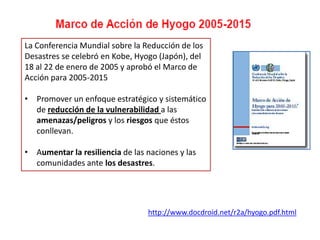 La Conferencia Mundial sobre la Reducción de los
Desastres se celebró en Kobe, Hyogo (Japón), del
18 al 22 de enero de 2005 y aprobó el Marco de
Acción para 2005-2015
• Promover un enfoque estratégico y sistemático
de reducción de la vulnerabilidad a las
amenazas/peligros y los riesgos que éstos
conllevan.
• Aumentar la resiliencia de las naciones y las
comunidades ante los desastres.
http://www.docdroid.net/r2a/hyogo.pdf.html
 