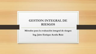 GESTION INTEGRAL DE
RIESGOS
Métodos para la evaluación integral de riesgos
Ing. Jairo Enrique Acuña Ruiz
 