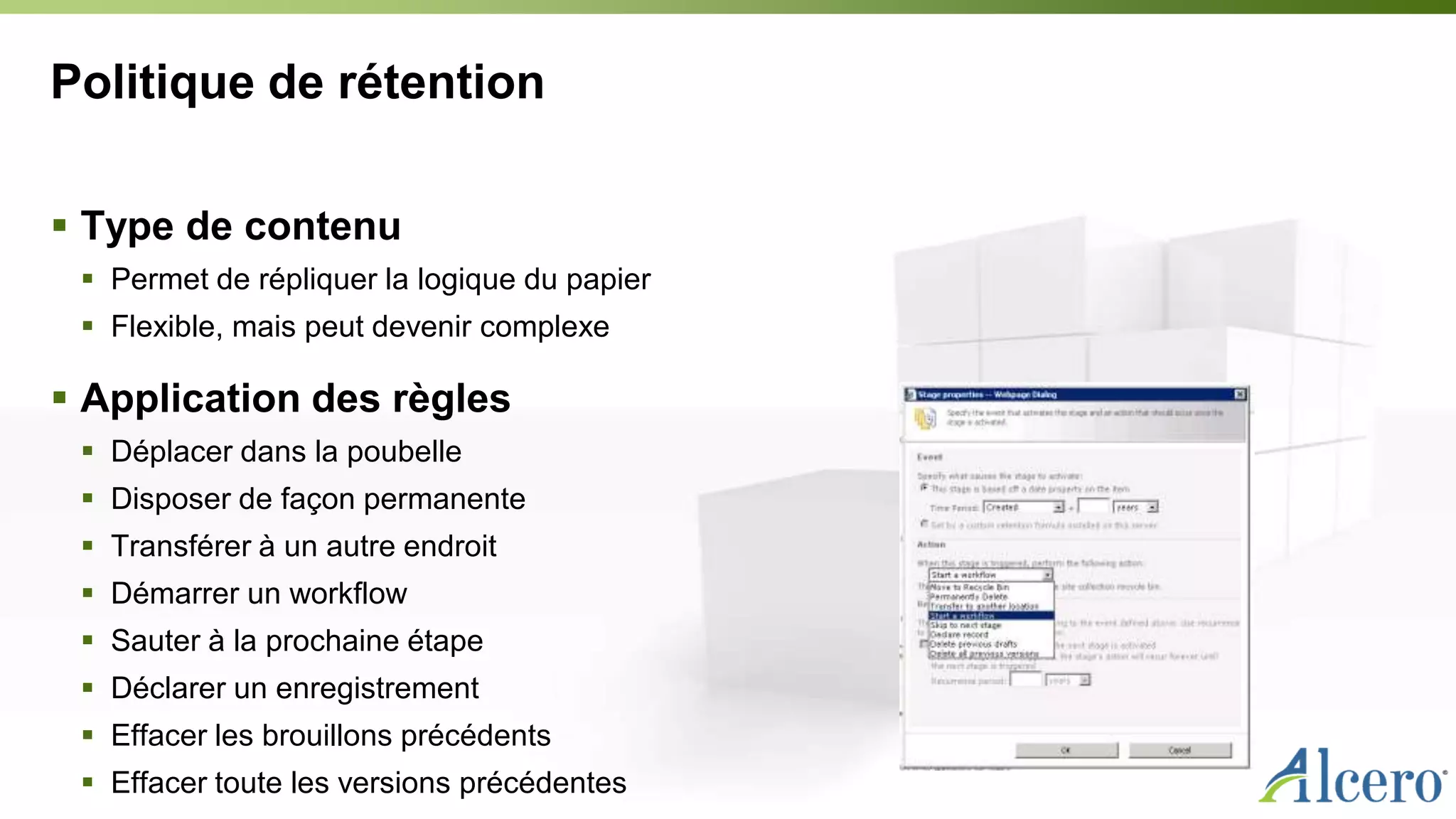 Politique de rétention
 Type de contenu
 Permet de répliquer la logique du papier
 Flexible, mais peut devenir complexe
 Application des règles
 Déplacer dans la poubelle
 Disposer de façon permanente
 Transférer à un autre endroit
 Démarrer un workflow
 Sauter à la prochaine étape
 Déclarer un enregistrement
 Effacer les brouillons précédents
 Effacer toute les versions précédentes
 