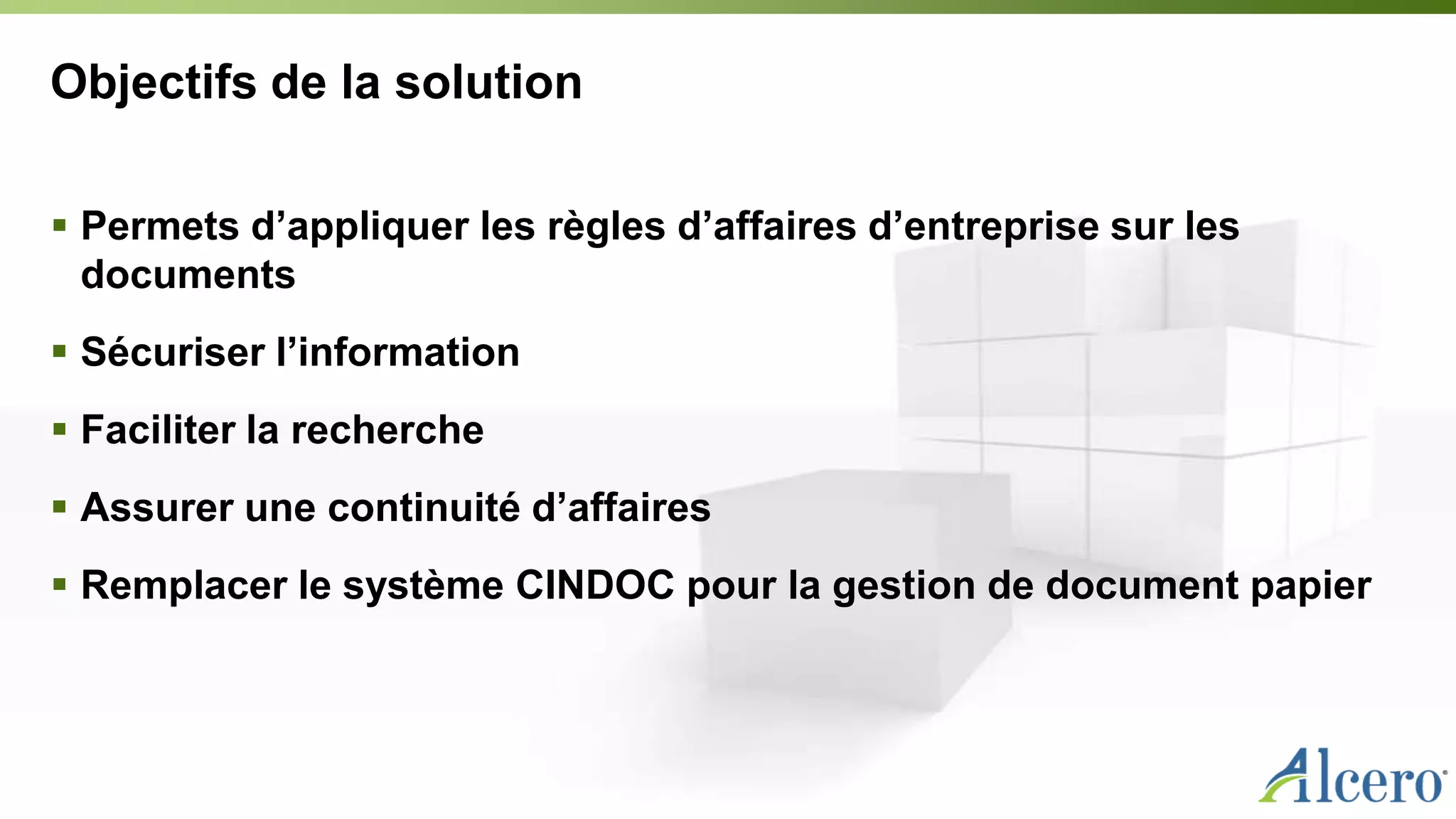 Objectifs de la solution
 Permets d’appliquer les règles d’affaires d’entreprise sur les
documents
 Sécuriser l’information
 Faciliter la recherche
 Assurer une continuité d’affaires
 Remplacer le système CINDOC pour la gestion de document papier
 