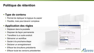 Politique de rétention
 Type de contenu
 Permet de répliquer la logique du papier
 Flexible, mais peut devenir complexe
 Application des règles
 Déplacer dans la poubelle
 Disposer de façon permanente
 Transférer à un autre endroit
 Démarrer un workflow
 Sauter à la prochaine étape
 Déclarer un enregistrement
 Effacer les brouillons précédents
 Effacer toute les versions précédentes
 
