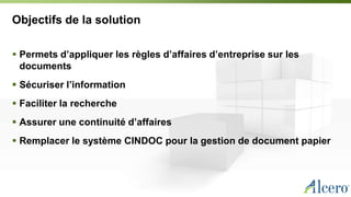 Objectifs de la solution
 Permets d’appliquer les règles d’affaires d’entreprise sur les
documents
 Sécuriser l’information
 Faciliter la recherche
 Assurer une continuité d’affaires
 Remplacer le système CINDOC pour la gestion de document papier
 