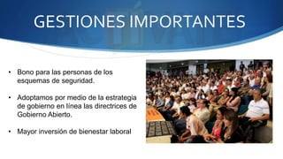 GESTIONES IMPORTANTES 
• Bono para las personas de los 
esquemas de seguridad. 
• Adoptamos por medio de la estrategia 
de gobierno en línea las directrices de 
Gobierno Abierto. 
• Mayor inversión de bienestar laboral 
 