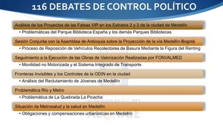 116 DEBATES DE CONTROL POLÍTICO 
• Problemáticas del Parque Biblioteca España y los demás Parques Bibliotecas 
• Proceso de Reposición de Vehículos Recolectores de Basura Mediante la Figura del Renting 
• Movilidad no Motorizada y el Sistema Integrado de Transporte 
• Análisis del Reclutamiento de Jóvenes de Medellín 
• Problemática de La Quebrada La Picacha 
• Obligaciones y compensaciones urbanísticas en Medellín 
 