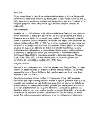 Jesucristo
Según mi opinión es el mejor líder que ha estado en la tierra. Aunque fue juzgado
por mentiroso al hacerse llamar el rey de los judíos e hijo de Dios Jesucristo tuvo y
ha tenido muchos seguidores gracias a sus buenos discursos, a su humildad, a los
milagros que podía hacer…Hoy en día sigue teniendo una gran cantidad de
seguidores.
Nelson Mandela
Mandela fue uno de los líderes indiscutidos en la lucha de Sudáfrica y un referente
a nivel mundial de la batalla por los derechos de todas las personas. Sus frases y
discursos son una fuente de inspiración para muchos. Fue un abogado, activista
contra el apartheid, político y filántropo sudafricano que fungió como presidente de
su país en el periodo de 1994 a 1999. Fue el primer mandatario de raza negra que
encabezó el poder ejecutivo, y también el primero en resultar elegido por sufragio
universal en su país. Su gobierno se dedicó a desmontar la estructura social y
política heredada del apartheid a través del combate al racismo institucionalizado,
la pobreza y la desigualdad social, y la promoción de la reconciliación social.
Como nacionalista africano y socialista, presidió el Congreso Nacional Africano
(CNA) entre 1991 y 1997, y a nivel internacional fue secretario general del
Movimiento de Países No Alineados entre 1998 y 1999.
Margaret Thatcher
Mientras el resto de las personas de la lista son hombres, Margaret Thatcher supo
hacerse un espacio cuando las mujeres no tenían esta oportunidad. No por nada
es conocida como la Dama de Hierro, dado que fue una mujer firme y que llevó
adelante el país con dureza.
Ejerció como primera ministra del Reino Unido desde 1979 a 1990, siendo la
persona en ese cargo por mayor tiempo durante el siglo xx y la única mujer que ha
ocupado este puesto en su país. Su firmeza para dirigir los asuntos de Estado, su
estricto dominio sobre los ministros de su gabinete y su fuerte política monetarista
le valieron el sobrenombre de «la Dama de Hierro». Como jefa de gobierno, su
llegada al poder supuso una completa transformación del Reino Unido al apoyar la
privatización de empresas estatales, de la educación y de los medios de ayuda
social. Sus políticas conservadoras llegaron a ser conocidas como thatcherismo.
 