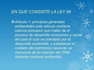 EN QUE CONSISTE LA LEY 99

Articulo 1: principios generales
 ambientales este articulo contiene
 catorce principios que tratan de el
 proceso de desarrollo económico y social
 del país el cual va orientado por el
 desarrollo sostenible, y establecen el
 cuidado del patrimonio nacional, se
 menciona de la creación del SINA
 (sistema nacional ambiental).
 