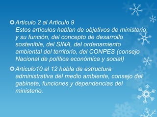 Articulo 2 al Articulo 9
 Estos artículos hablan de objetivos de ministerio
 y su función, del concepto de desarrollo
 sostenible, del SINA, del ordenamiento
 ambiental del territorio, del CONPES (consejo
 Nacional de política económica y social)
Articulo10 al 12 habla de estructura
 administrativa del medio ambiente, consejo del
 gabinete, funciones y dependencias del
 ministerio.
 