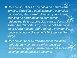 Del articulo 23 al 41 nos habla de naturaleza
 jurídica, dirección y administración, asamblea
 corporativa, del consejo directivo y funciones,
 creación de corporaciones autónomas
 regionales, de la corporación para el desarrollo
 sostenible del norte sur y oriente del Amazonas,
 de la Sierra nevada, San Andrés y providencia,
 macarena choco Uraba de la Mojona y el San
 Jorge.
Del articulo 42 al 48 declara sobre las tasas
 retributarias y compensatorias, tasas por
 utilización de aguas, transferencia del sector
 eléctrico, gasto publico ambiental.
 