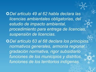 Del articulo 49 al 62 habla declara las
 licencias ambientales obligatorias, del
 estudio de impacto ambiental,
 procedimiento para entrega de licencias,
 suspensión de licencias.
Del articulo 63 al 68 declara los principios
 normativos generales, armonía regional,
 gradación normativa, rigor subsidiario
 funciones de los municipios y distritos,
 funciones de los territorios indígenas.
 