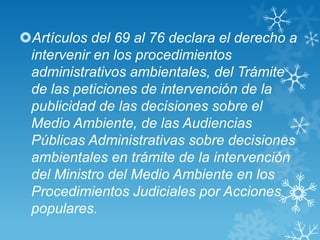 Artículos del 69 al 76 declara el derecho a
 intervenir en los procedimientos
 administrativos ambientales, del Trámite
 de las peticiones de intervención de la
 publicidad de las decisiones sobre el
 Medio Ambiente, de las Audiencias
 Públicas Administrativas sobre decisiones
 ambientales en trámite de la intervención
 del Ministro del Medio Ambiente en los
 Procedimientos Judiciales por Acciones
 populares.
 