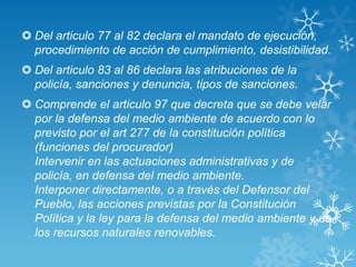  Del articulo 77 al 82 declara el mandato de ejecución,
  procedimiento de acción de cumplimiento, desistibilidad.
 Del articulo 83 al 86 declara las atribuciones de la
  policía, sanciones y denuncia, tipos de sanciones.
 Comprende el articulo 97 que decreta que se debe velar
  por la defensa del medio ambiente de acuerdo con lo
  previsto por el art 277 de la constitución política
  (funciones del procurador)
  Intervenir en las actuaciones administrativas y de
  policía, en defensa del medio ambiente.
  Interponer directamente, o a través del Defensor del
  Pueblo, las acciones previstas por la Constitución
  Política y la ley para la defensa del medio ambiente y de
  los recursos naturales renovables.
 