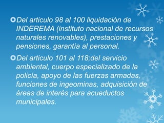 Del articulo 98 al 100 liquidación de
 INDEREMA (instituto nacional de recursos
 naturales renovables), prestaciones y
 pensiones, garantía al personal.
Del articulo 101 al 118;del servicio
 ambiental, cuerpo especializado de la
 policía, apoyo de las fuerzas armadas,
 funciones de ingeominas, adquisición de
 áreas de interés para acueductos
 municipales.
 