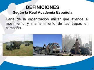 DEFINICIONES
Parte de la organización militar que atiende al
movimiento y mantenimiento de las tropas en
campaña.
www.corporacionsesar.com 16
Según la Real Academia Española
 