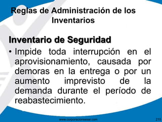 Reglas de Administración de los
Inventarios
Inventario de Seguridad
• Impide toda interrupción en el
aprovisionamiento, causada por
demoras en la entrega o por un
aumento imprevisto de la
demanda durante el período de
reabastecimiento.
215www.corporacionsesar.com
 