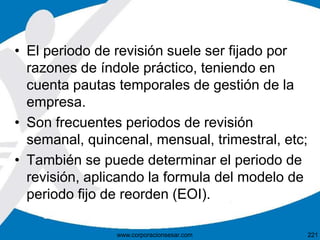 • El periodo de revisión suele ser fijado por
razones de índole práctico, teniendo en
cuenta pautas temporales de gestión de la
empresa.
• Son frecuentes periodos de revisión
semanal, quincenal, mensual, trimestral, etc;
• También se puede determinar el periodo de
revisión, aplicando la formula del modelo de
periodo fijo de reorden (EOI).
221www.corporacionsesar.com
 