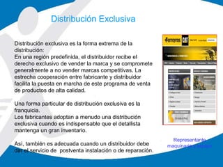 Representante
maquinaria y equipo
Distribución exclusiva es la forma extrema de la
distribución:
En una región predefinida, el distribuidor recibe el
derecho exclusivo de vender la marca y se compromete
generalmente a no vender marcas competitivas. La
estrecha cooperación entre fabricante y distribuidor
facilita la puesta en marcha de este programa de venta
de productos de alta calidad.
Una forma particular de distribución exclusiva es la
franquicia.
Los fabricantes adoptan a menudo una distribución
exclusiva cuando es indispensable que el detallista
mantenga un gran inventario.
Así, también es adecuada cuando un distribuidor debe
dar el servicio de postventa instalación o de reparación.
Distribución Exclusiva
 