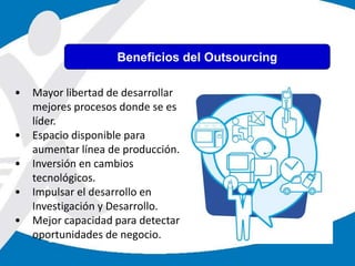 • Mayor libertad de desarrollar
mejores procesos donde se es
líder.
• Espacio disponible para
aumentar línea de producción.
• Inversión en cambios
tecnológicos.
• Impulsar el desarrollo en
Investigación y Desarrollo.
• Mejor capacidad para detectar
oportunidades de negocio.
Beneficios del Outsourcing
 